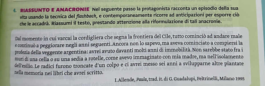 RIASSUNTO E ANACRONIE Nel seguente passo la protagonista racconta un episodio della sua 
vita usando la tecnica del flashback, e contemporaneamente ricorre ad anticipazioni per esporre ciò 
che le accadrà. Riassumi il testo, prestando attenzione alla riformulazione di tali anacronie. 
Dal momento in cui varcai la cordigliera che segna la frontiera del Cile, tutto cominciò ad andare male 
e continuò a peggiorare negli anni seguenti.Ancora non lo sapevo, ma aveva cominciato a compiersi la 
profezia della veggente argentina: avrei avuto davanti molti anni di immobilità. Non sarebbe stato fra i 
muri di una cella o su una sedia a rotelle, come avevo immaginato con mia madre, ma nell'isolamento 
dell'esilio. Le radici furono troncate d'un colpo e ci avrei messo sei anni a svilupparne altre piantate 
nella memoria nei libri che avrei scritto. 
I. Allende, Paula, trad. it. di G. Guadalupi, Feltrinelli, Milano 1995