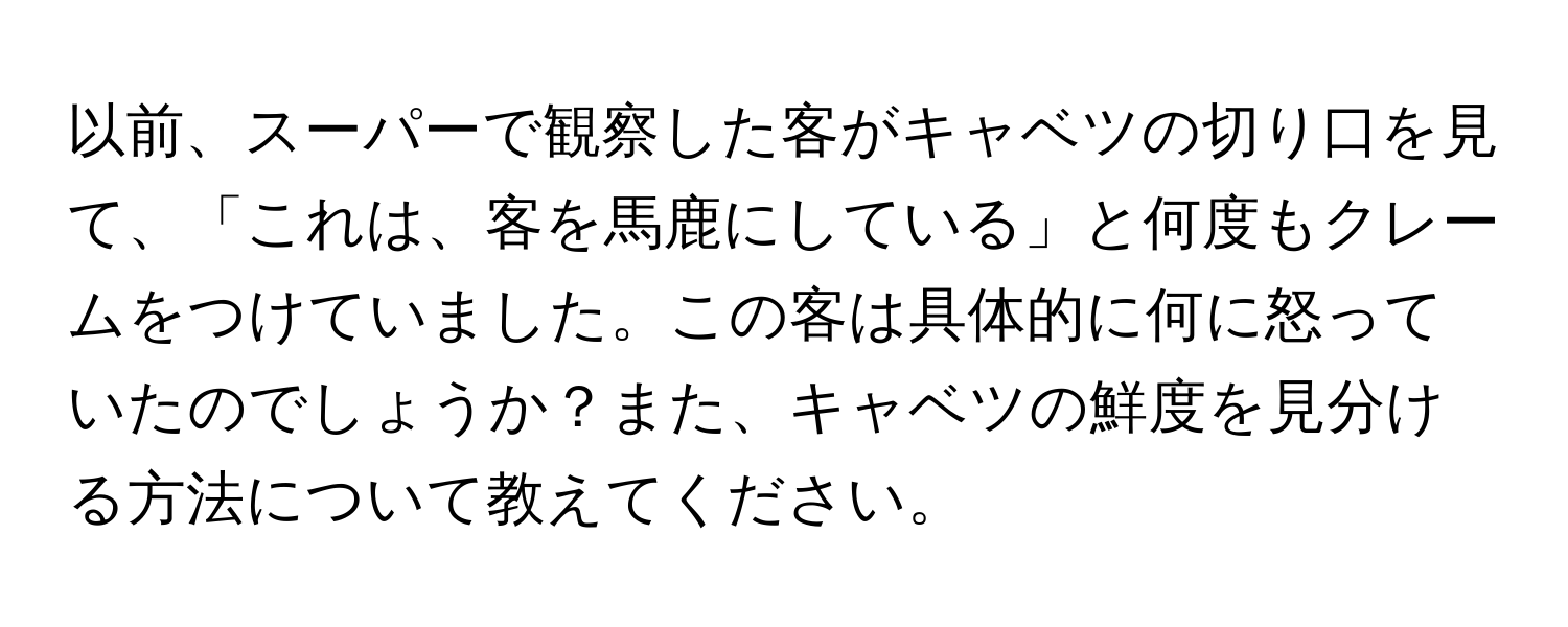 以前、スーパーで観察した客がキャベツの切り口を見て、「これは、客を馬鹿にしている」と何度もクレームをつけていました。この客は具体的に何に怒っていたのでしょうか？また、キャベツの鮮度を見分ける方法について教えてください。