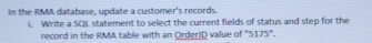 In the RMA database, update a customer's records. 
i. Write a SQL statement to select the current fields of status and step for the 
record in the RMA table with an OrderiD value of '' 5175 ''.