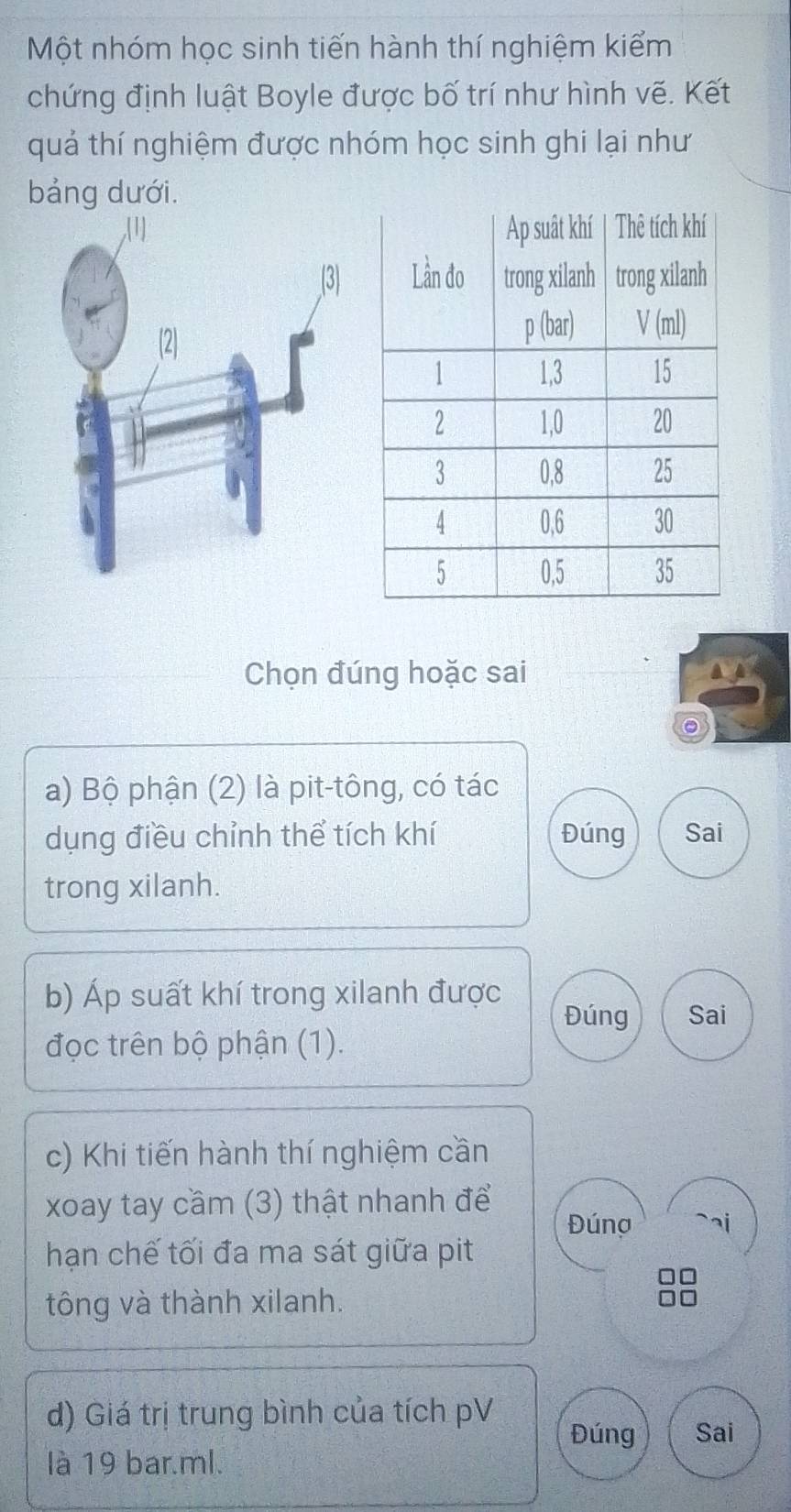 Một nhóm học sinh tiến hành thí nghiệm kiểm
chứng định luật Boyle được bố trí như hình vẽ. Kết
quả thí nghiệm được nhóm học sinh ghi lại như
bảng dưới.
Chọn đúng hoặc sai
。
a) Bộ phận (2) là pit-tông, có tác
dụng điều chỉnh thể tích khí Đúng Sai
trong xilanh.
b) Áp suất khí trong xilanh được
Đúng Sai
đọc trên bộ phận (1).
c) Khi tiến hành thí nghiệm cần
xoay tay cầm (3) thật nhanh để Đúng
hạn chế tối đa ma sát giữa pit
tông và thành xilanh.
d) Giá trị trung bình của tích pV
Đúng Sai
là 19 bar.ml.