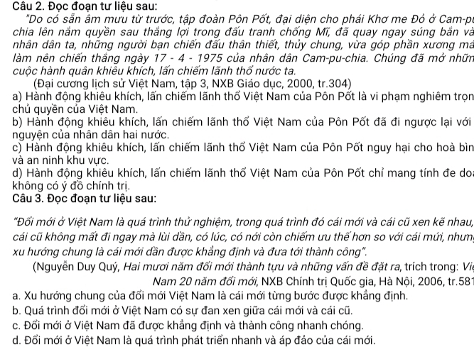 Đọc đoạn tư liệu sau:
"Do có sẵn âm mưu từ trước, tập đoàn Pôn Pốt, đại diện cho phái Khơ me Đỏ ở Cam-pu
chia lên năm quyền sau thắng lợi trong đấu tranh chống Mĩ, đã quay ngay súng bắn và
nhân dân ta, những người bạn chiến đấu thân thiết, thủy chung, vừa góp phần xương má
làm nên chiến thắng ngày 17 - 4 - 1975 của nhân dân Cam-pu-chia. Chúng đã mở nhữn
cuộc hành quân khiêu khích, lấn chiếm lãnh thổ nước ta.
(Đại cương lịch sử Việt Nam, tập 3, NXB Giáo dục, 2000, tr.304)
a) Hành động khiêu khích, lấn chiếm lãnh thố Việt Nam của Pôn Pốt là vi phạm nghiêm trọn
chủ quyền của Việt Nam.
b) Hành động khiêu khích, lấn chiếm lãnh thổ Việt Nam của Pôn Pốt đã đi ngược lại với
nguyện của nhân dân hai nước.
c) Hành động khiêu khích, lấn chiếm lãnh thố Việt Nam của Pôn Pốt nguy hại cho hoà bìn
và an ninh khu vực.
d) Hành động khiêu khích, lấn chiếm lãnh thổ Việt Nam của Pôn Pốt chỉ mang tính đe do:
không có ý đồ chính trị.
Câu 3. Đọc đoạn tư liệu sau:
"Đối mới ở Việt Nam là quá trình thử nghiệm, trong quá trình đó cái mới và cái cũ xen kẽ nhau,
cái cũ không mất đi ngay mà lùi dần, có lúc, có nới còn chiếm ưu thế hơn so với cái mứi, nhưn,
xu hướng chung là cái mới dần được khẳng định và đưa tới thành công".
(Nguyễn Duy Quý, Hai mươi năm đổi mới thành tựu và những vấn đề đặt ra, trích trong: Vii
Nam 20 năm đổi mới, NXB Chính trị Quốc gia, Hà Nội, 2006, tr.581
a. Xu hướng chung của đổi mới Việt Nam là cái mới từng bước được khẳng định.
b. Quá trình đối mới ở Việt Nam có sự đan xen giữa cái mới và cái cũ.
c. Đối mới ở Việt Nam đã được khẳng định và thành công nhanh chóng.
d. Đổi mới ở Việt Nam là quá trình phát triển nhanh và áp đảo của cái mới.