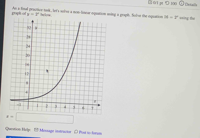 つ 100 Details 
As a final practice task, let's solve a non-linear equation using a graph. Solve the equation 16=2^x using the 
graph of y=2^x below.
x=□
Question Help: Message instructor D Post to forum