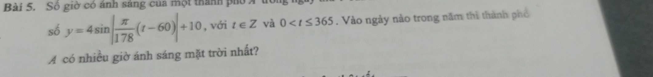 Số giờ có ảnh sáng của một thành phố Á 
số y=4sin | π /178 (t-60)|+10 , với t∈ Z và 0 . Vào ngày nào trong năm thì thành phố 
A có nhiều giờ ánh sáng mặt trời nhất?