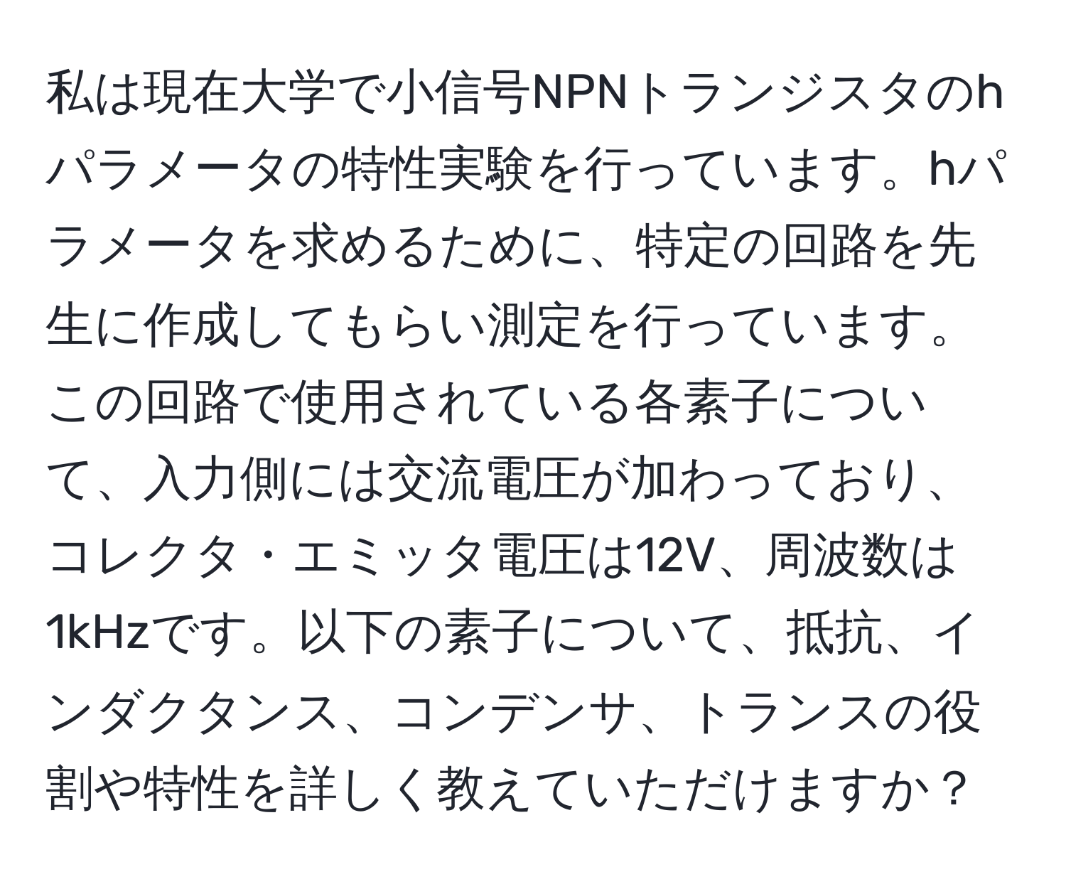 私は現在大学で小信号NPNトランジスタのhパラメータの特性実験を行っています。hパラメータを求めるために、特定の回路を先生に作成してもらい測定を行っています。この回路で使用されている各素子について、入力側には交流電圧が加わっており、コレクタ・エミッタ電圧は12V、周波数は1kHzです。以下の素子について、抵抗、インダクタンス、コンデンサ、トランスの役割や特性を詳しく教えていただけますか？