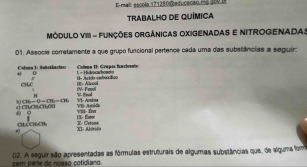 E-mail: escola.171280@ educaçao.mg.gov bi 
TRABALHO DE QUÍMICA 
MÓDULO VIII - FUNÇÕES ORGÂNICAS OXIGENADAS E NITROGENADAS 
01. Associe corretamente a que grupo funcional pertence cada uma das substâncias a seguir. 
Coluna I: Substâncias: Coluna II: Grupos funcionais: 
a) 0 1 - Hidrocarboneto 
# I- Ácido carboxílico 
CH₂C I[- Álcool 
IV- Fenol 
H V- Enol 
b) CH_2-CH-CH_2 VI- Amina 
VII-Amida 
c) CH₂CH; CH₂OH VIII- Éter 
d) O IX- Éster 
CH-CCH;CH X- Cetona 
e) XI- Aldeído 
02. A seguir são apresentadas as fórmulas estruturais de algumas substâncias que, de alguma form 
zem parte do nosso cotidiano.