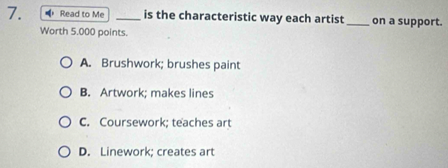 Read to Me _is the characteristic way each artist_ on a support.
Worth 5.000 points.
A. Brushwork; brushes paint
B. Artwork; makes lines
C. Coursework; teaches art
D. Linework; creates art