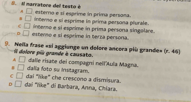 Il narratore del testo è
A □ esterno e si esprime in prima persona.
B □ interno e si esprime in prima persona plurale.
C □ interno e si esprime in prima persona singolare.
D □ esterno e si esprime in terza persona.
9. Nella frase «si aggiunge un dolore ancora più grande» (r. 46)
il dolore più grande è causato.
A □ dalle risate dei compagni nell’Aula Magna.
B □ dalla foto su Instagram.
C □ dai “like” che crescono a dismisura.
D □ dai “like” di Barbara, Anna, Chiara.