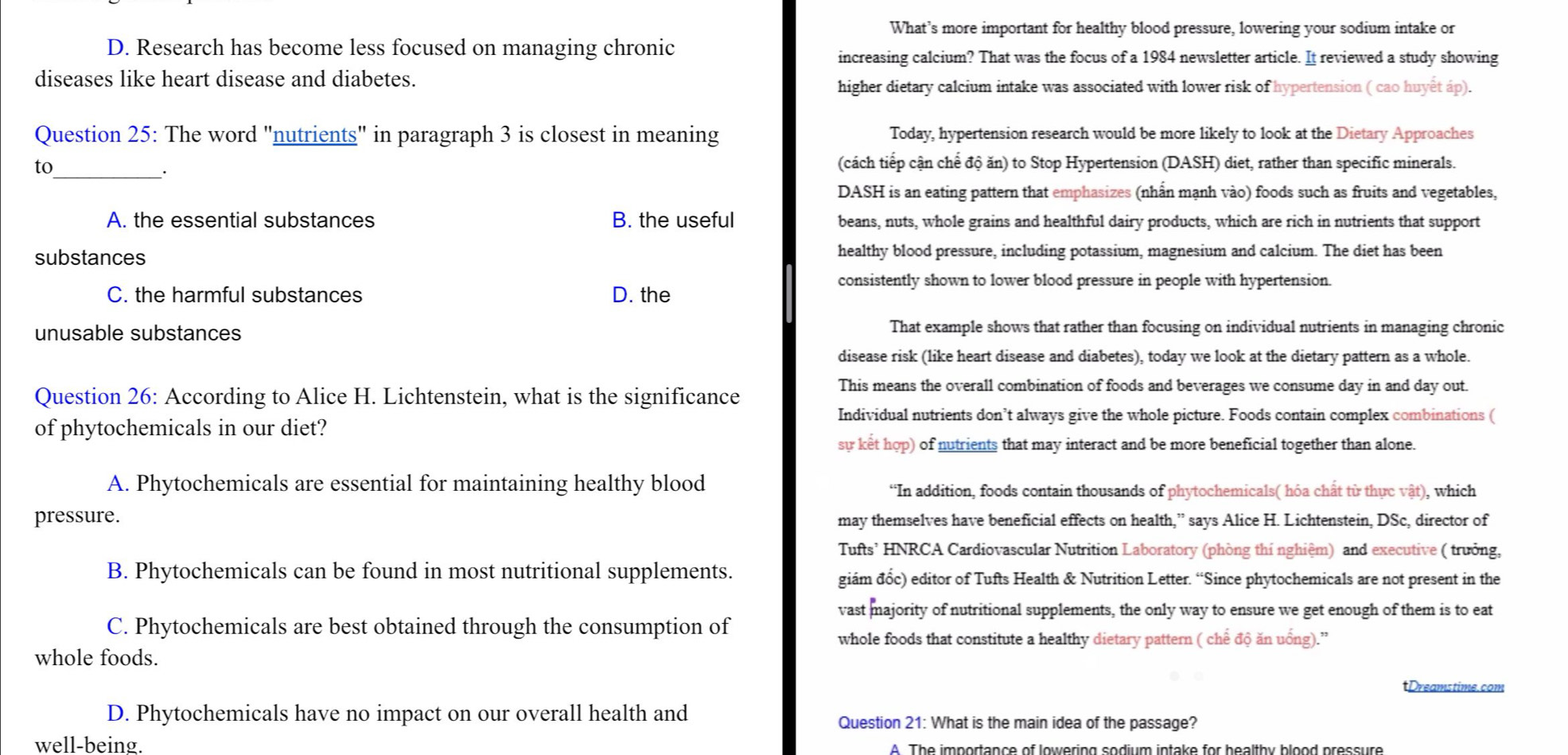 What’s more important for healthy blood pressure, lowering your sodium intake or
D. Research has become less focused on managing chronic
increasing calcium? That was the focus of a 1984 newsletter article. It reviewed a study showing
diseases like heart disease and diabetes.
higher dietary calcium intake was associated with lower risk of hypertension ( cao huyet áp).
Question 25: The word "nutrients" in paragraph 3 is closest in meaning Today, hypertension research would be more likely to look at the Dietary Approaches
to (cách tiếp cận chế độ ăn) to Stop Hypertension (DASH) diet, rather than specific minerals.
_.
DASH is an eating pattern that emphasizes (nhấn mạnh vào) foods such as fruits and vegetables,
A. the essential substances B. the useful beans, nuts, whole grains and healthful dairy products, which are rich in nutrients that support
substances healthy blood pressure, including potassium, magnesium and calcium. The diet has been
consistently shown to lower blood pressure in people with hypertension.
C. the harmful substances D. the
unusable substances That example shows that rather than focusing on individual nutrients in managing chronic
disease risk (like heart disease and diabetes), today we look at the dietary pattern as a whole.
Question 26: According to Alice H. Lichtenstein, what is the significance
This means the overall combination of foods and beverages we consume day in and day out.
Individual nutrients don’t always give the whole picture. Foods contain complex combinations (
of phytochemicals in our diet?
sy ket hop) of nutrients that may interact and be more beneficial together than alone.
A. Phytochemicals are essential for maintaining healthy blood “In addition, foods contain thousands of phytochemicals( hóa chất từ thực vật), which
pressure. may themselves have beneficial effects on health,” says Alice H. Lichtenstein, DSc, director of
Tufts’ HNRCA Cardiovascular Nutrition Laboratory (phòng thí nghiệm) and executive ( trưởng,
B. Phytochemicals can be found in most nutritional supplements. giám đốc) editor of Tufts Health & Nutrition Letter. “Since phytochemicals are not present in the
vast majority of nutritional supplements, the only way to ensure we get enough of them is to eat
C. Phytochemicals are best obtained through the consumption of
whole foods that constitute a healthy dietary pattern ( chế độ ăn uổng).”
whole foods.
tDreamstime.com
D. Phytochemicals have no impact on our overall health and Question 21: What is the main idea of the passage?
well-being.