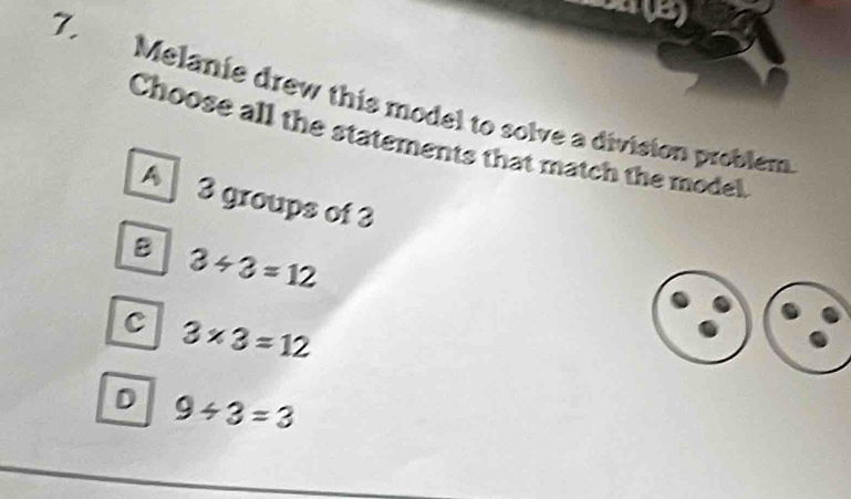 Melanie drew this model to solve a division problem
Choose all the statements that match the model,
A 3 groups of 3
B 3/ 3=12
C 3* 3=12
D 9/ 3=3