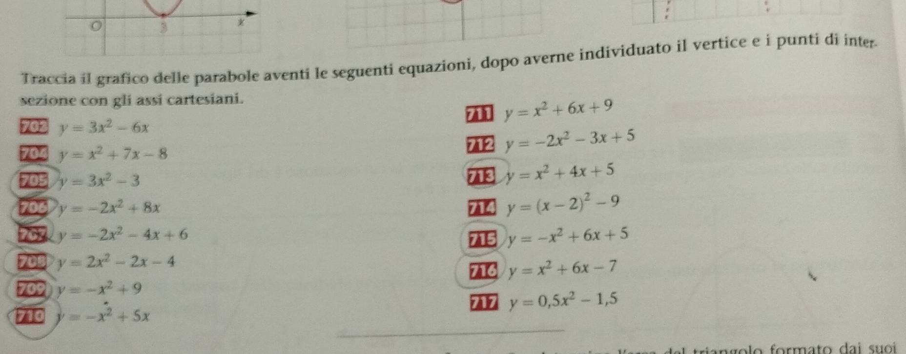 Traccia il grafico delle parabole aventi le seguenti equazioni, dopo averne individuato il vertice e i punti di inter 
sezione con gli assi cartesiani.
y=x^2+6x+9
702 y=3x^2-6x
704 y=x^2+7x-8 712 y=-2x^2-3x+5
705 y=3x^2-3
7 y=x^2+4x+5
706 y=-2x^2+8x 714 y=(x-2)^2-9
79 y=-2x^2-4x+6 715 y=-x^2+6x+5
705 y=2x^2-2x-4
716 y=x^2+6x-7
709 y=-x^2+9
77 y=0,5x^2-1,5
710 y=-x^2+5x
angolo formato dai suoi