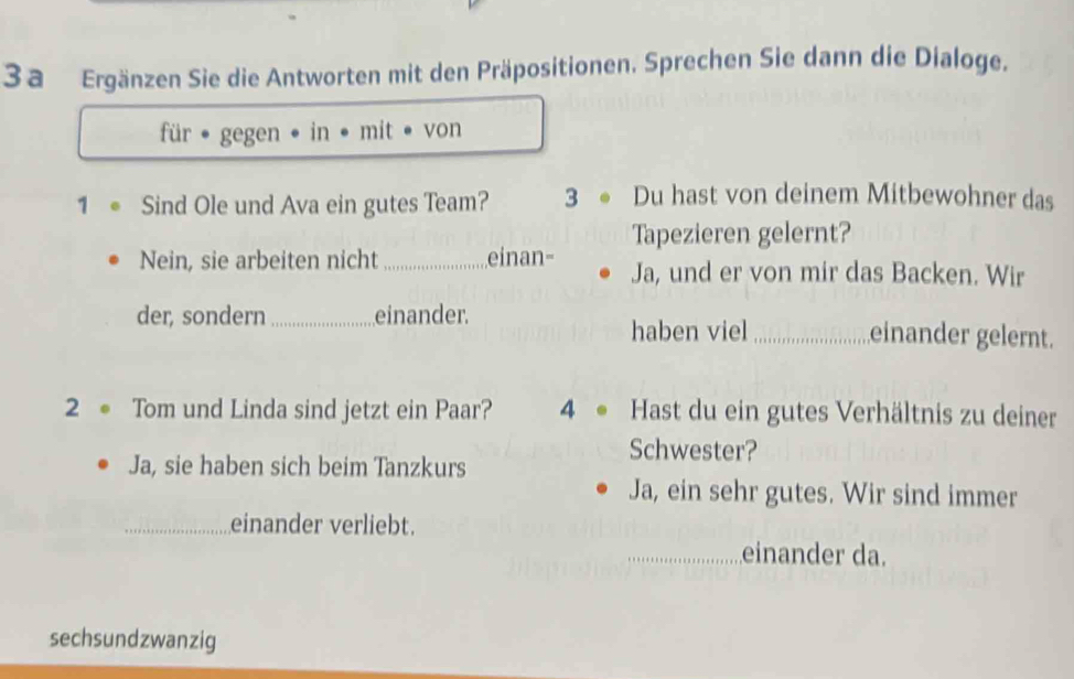 3a Ergänzen Sie die Antworten mit den Präpositionen. Sprechen Sie dann die Dialoge. 
für • gegen • in • mit • von 
1 。 Sind Ole und Ava ein gutes Team? 3 ● Du hast von deinem Mitbewohner das 
Tapezieren gelernt? 
Nein, sie arbeiten nicht _einan- Ja, und er von mir das Backen. Wir 
der, sondern _einander. _einander gelernt. 
haben viel 
2。 Tom und Linda sind jetzt ein Paar? 4 Hast du ein gutes Verhältnis zu deiner 
Schwester? 
Ja, sie haben sich beim Tanzkurs 
Ja, ein sehr gutes. Wir sind immer 
_einander verliebt. 
_einander da. 
sechsundzwanzig