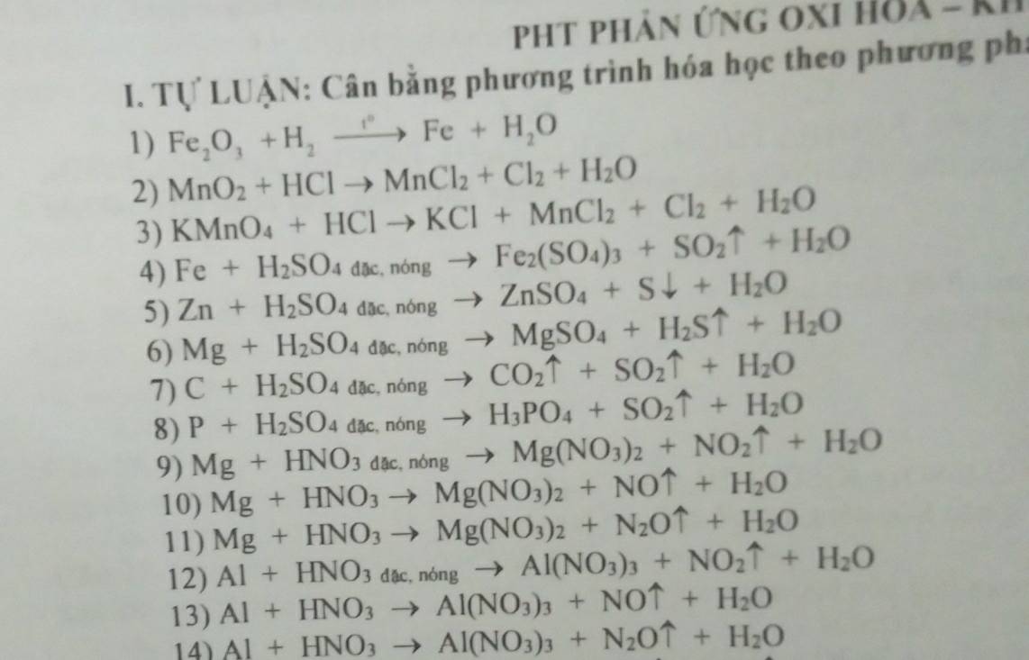 pht phản ứng oxi hòa - K
I. Tự LUẠN: Cân bằng phương trình hóa học theo phương phi
1) Fe_2O_3+H_2to Fe+H_2O
2) MnO_2+HClto MnCl_2+Cl_2+H_2O
3) KMnO_4+HClto KCl+MnCl_2+Cl_2+H_2O
4) Fe+H_2SO_4dac,nongto Fe_2(SO_4)_3+SO_2uparrow +H_2O
5) Zn+H_2SO_4dac,n6ngto ZnSO_4+Sdownarrow +H_2O
6) Mg+H_2SO_4dac,nongto MgSO_4+H_2Suparrow +H_2O
7) C+H_2SO_4dac,n6ngto CO_2uparrow +SO_2uparrow +H_2O
8) P+H_2SO_4dac,n6ngto H_3PO_4+SO_2uparrow +H_2O
9) Mg+HNO_3dac,nongto Mg(NO_3)_2+NO_2uparrow +H_2O
10) Mg+HNO_3to Mg(NO_3)_2+NOuparrow +H_2O
11) Mg+HNO_3to Mg(NO_3)_2+N_2Ouparrow +H_2O
12) Al+HNO_3dac,n6ngto Al(NO_3)_3+NO_2uparrow +H_2O
13) Al+HNO_3to Al(NO_3)_3+NOuparrow +H_2O
14) Al+HNO_3to Al(NO_3)_3+N_2Ouparrow +H_2O