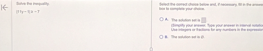 Solve the inequality. Select the correct choice below and, if necessary, fill in the answe
box to complete your choice.
|11y-1|≥ -7
A. The solution set is
(Simplify your answer. Type your answer in interval notatio
Use integers or fractions for any numbers in the expressio
B. The solution set is Ø