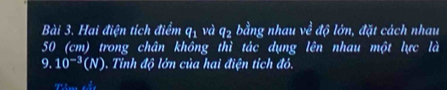 Hai điện tích điểm q1 và ở 8:7 bằng nhau ve^(frac 3)vdvarPhi đớn, đặt cách nhau
50 (cm) trong chân không thì tác dụng lên nhau một lực là 
9. 10^(-3)(N). Tỉnh độ lớn của hai điện tích đó.