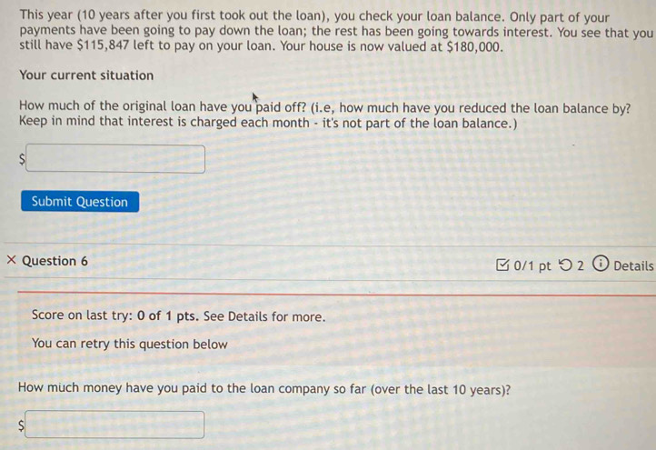 This year (10 years after you first took out the loan), you check your loan balance. Only part of your 
payments have been going to pay down the loan; the rest has been going towards interest. You see that you 
still have $115,847 left to pay on your loan. Your house is now valued at $180,000. 
Your current situation 
How much of the original loan have you paid off? (i.e, how much have you reduced the loan balance by? 
Keep in mind that interest is charged each month - it's not part of the loan balance.) 
S 
Submit Question 
× Question 6 Details 
0/1 pt つ 2 C 
Score on last try: 0 of 1 pts. See Details for more. 
You can retry this question below 
How much money have you paid to the loan company so far (over the last 10 years)? 
S