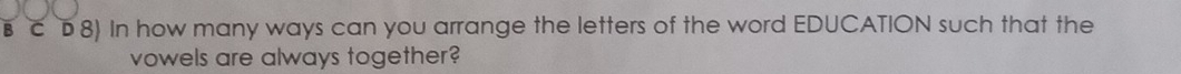 C8) In how many ways can you arrange the letters of the word EDUCATION such that the 
vowels are always together?