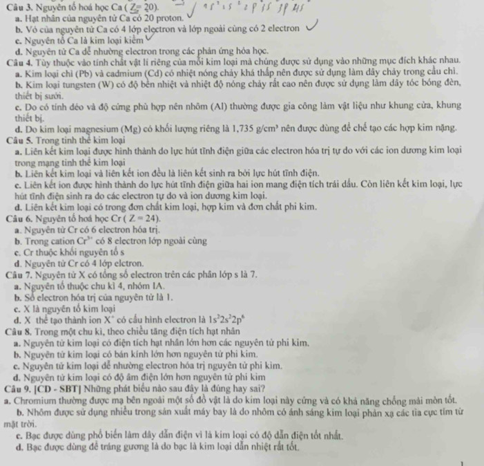 Nguyên tổ hoá học Ca(Z=20).
a. Hạt nhân của nguyên tử Ca có 20 proton.
b. Vỏ của nguyên tử Ca có 4 lớp elęctron và lớp ngoài cùng có 2 electron
c. Nguyên tổ Ca là kim loại kiểm
d. Nguyên tử Ca dễ nhường electron trong các phản ứng hóa học.
Câu 4. Tùy thuộc vào tính chất vật lí riêng của mỗi kim loại mà chúng được sử dụng vào những mục đích khác nhau.
a. Kim loại chỉ (Pb) và cadmium (Cd) có nhiệt nóng chảy khá thấp nên được sử dụng làm dây chảy trong cầu chì.
b. Kim loại tungsten (W) có độ bền nhiệt và nhiệt độ nóng chảy rất cao nên được sử dụng làm dây tóc bóng đèn,
thiết bị sưới.
c. Do có tính déo và độ cứng phù hợp nên nhôm (Al) thường được gia công làm vật liệu như khung cửa, khung
thiết bị.
d. Do kim loại magnesium (Mg) có khổi lượng riêng là 1,735g/cm^3 nên được dùng để chế tạo các hợp kim nặng.
Câu 5. Trong tinh thể kim loại
a. Liên kết kim loại được hình thành do lực hút tĩnh điện giữa các electron hóa trị tự do với các ion dương kim loại
trong mạng tinh thể kim loại
b. Liên kết kim loại và liên kết ion đều là liên kết sinh ra bởi lực hút tĩnh điện.
c. Liên kết ion được hình thành do lực hút tĩnh điện giữa hai ion mang điện tích trái dầu. Còn liên kết kim loại, lực
hút tĩnh điện sinh ra do các electron tự do và ion dương kim loại.
d. Liên kết kim loại có trong đơn chất kim loại, hợp kim và đơn chất phi kim.
Câu 6. Nguyên tố hoá học Cr(Z=24).
a. Nguyên từ Cr có 6 electron hóa trị.
b. Trong cation Cr^(3+) có 8 electron lớp ngoài cùng
e. Cr thuộc khối nguyên tổ s
d. Nguyên tử Cr có 4 lớp elctron.
Câu 7. Nguyên tử X có tổng số electron trên các phân lớp s là 7.
a. Nguyên tổ thuộc chu kì 4, nhóm IA.
b. Số electron hóa trị của nguyên tử là 1.
c. X là nguyên tổ kim loại
d. X thể tạo thành ion X* có cấu hình electron là 1s^22s^22p^6
Câu 8. Trong một chu kì, theo chiều tăng điện tích hạt nhân
a. Nguyên tử kim loại có điện tích hạt nhân lớn hơn các nguyên tử phi kim.
b. Nguyên tử kim loại có bán kính lớn hơn nguyên tử phi kim.
e. Nguyên tử kim loại dễ nhường electron hóa trị nguyên tử phi kìm.
d. Nguyên tử kim loại có độ âm điện lớn hơn nguyên tử phi kim
Câu 9. [CD - SBT] Những phát biểu nào sau đây là đúng hay sai?
a. Chromium thường được mạ bên ngoài một số đồ vật là do kim loại này cứng và có khả năng chống mải mòn tốt.
b. Nhôm được sử dụng nhiều trong sản xuất máy bay là do nhôm có ánh sáng kim loại phản xạ các tìa cực tím từ
mặt trời.
e. Bạc được dùng phổ biển làm dây dẫn điện vì là kim loại có độ dẫn điện tốt nhất.
d. Bạc được dùng đề tráng gương là do bạc là kim loại dẫn nhiệt rất tốt.