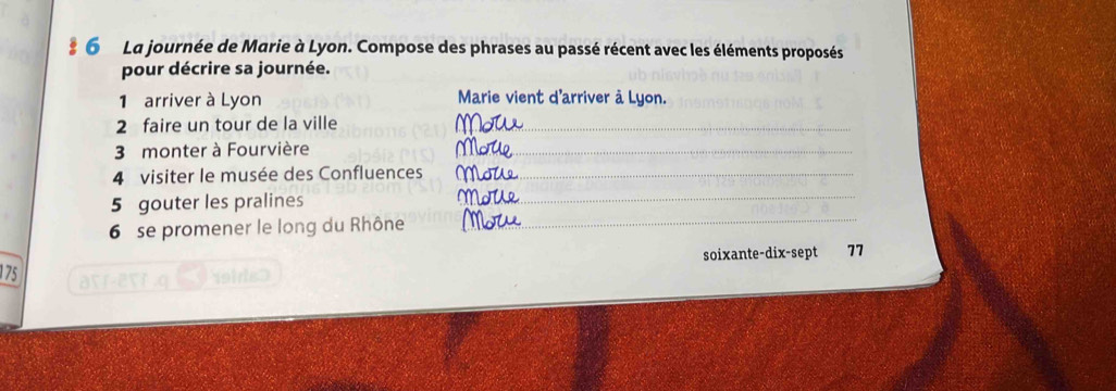 La journée de Marie à Lyon. Compose des phrases au passé récent avec les éléments proposés 
pour décrire sa journée. 
1 arriver à Lyon Marie vient d'arriver à Lyon. 
2 faire un tour de la ville 
3 monter à Fourvière 
4 visiter le musée des Confluences 
5 gouter les pralines 
6 se promener le long du Rhône 
soixante-dix-sept 77 
175 aV1-2९T,q 9sids>