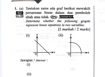 Tentukan sama ada graf berikut mewakili 
w persamaan linear dalam dua pemboleh 
m.s. 132 ubah atau tidak. αP Subtspik 6.2 
Determine whether the following graphs 
represent linear equations in two variables. 
[2 markah / 2 marks] 
(i)(ii) y
x
0 
Jawapan / Answer : 
(i) 
(ii)