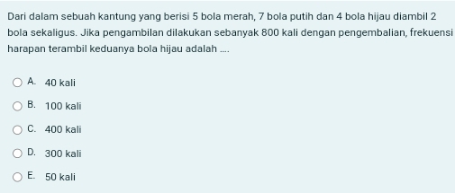 Dari dalam sebuah kantung yang berisi 5 bola merah, 7 bola putih dan 4 bola hijau diambil 2
bola sekaligus. Jika pengambilan dilakukan sebanyak 800 kali dengan pengembalian, frekuensi
harapan terambil keduanya bola hijau adalah ....
A. 40 kali
B. 100 kali
C. 400 kali
D. 300 kali
E. 50 kali