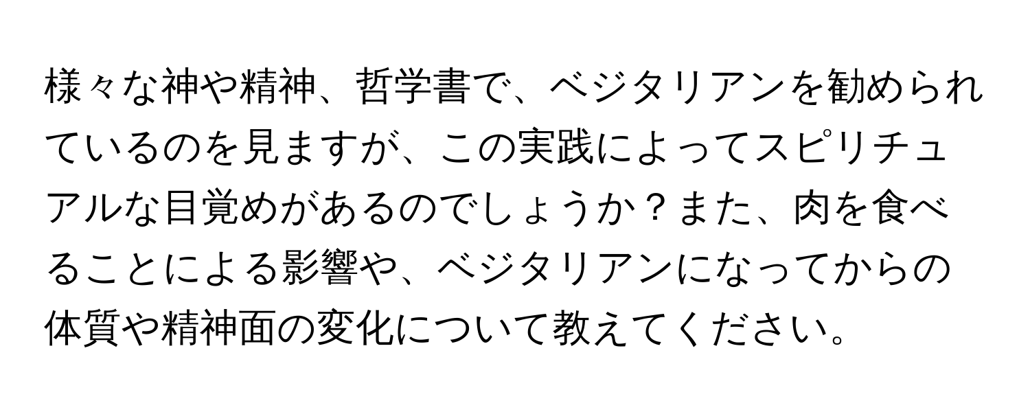 様々な神や精神、哲学書で、ベジタリアンを勧められているのを見ますが、この実践によってスピリチュアルな目覚めがあるのでしょうか？また、肉を食べることによる影響や、ベジタリアンになってからの体質や精神面の変化について教えてください。