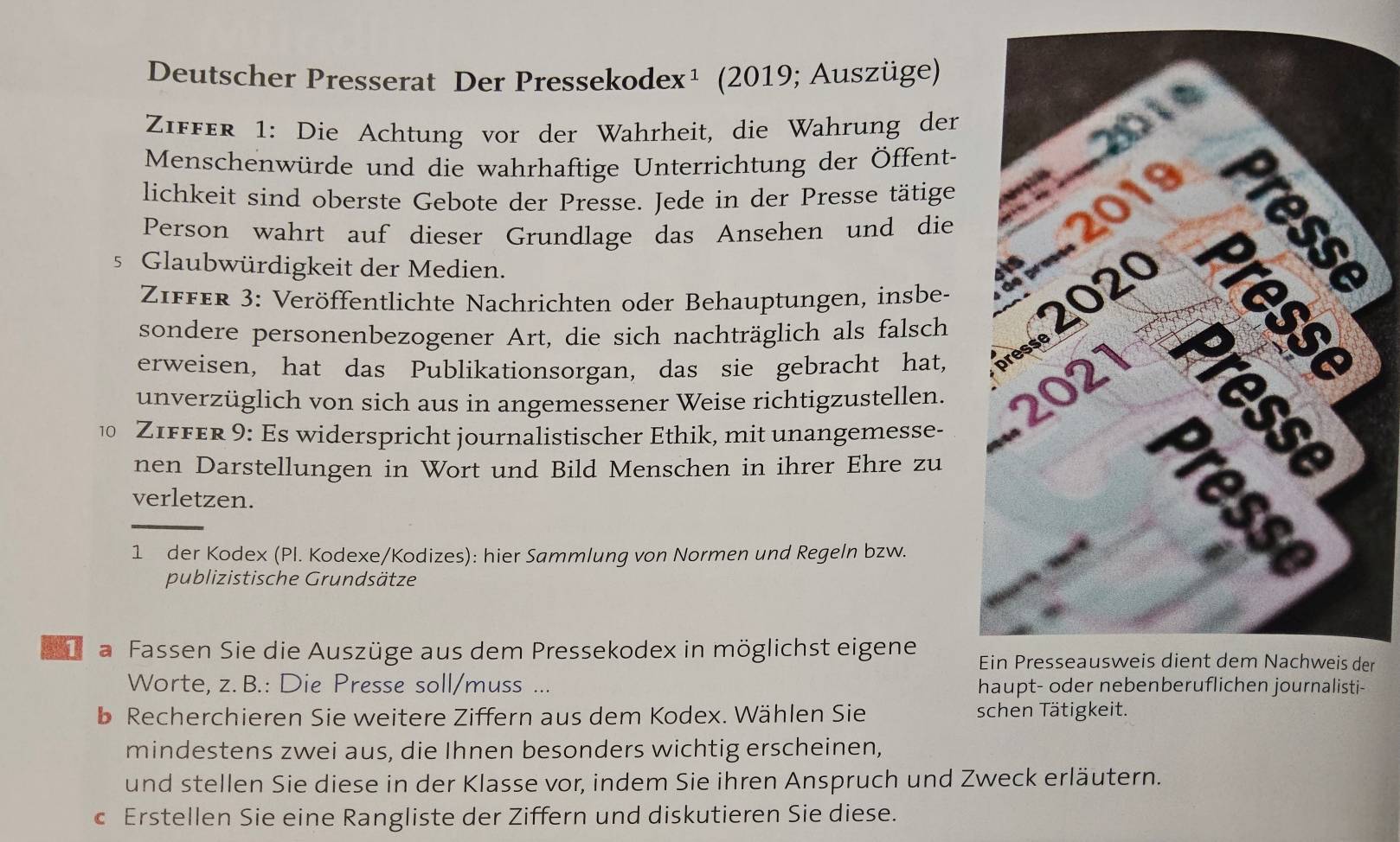 Deutscher Presserat Der Pressekodex¹ (2019; Auszüge) 
ZIffer 1: Die Achtung vor der Wahrheit, die Wahrung der 
Menschenwürde und die wahrhaftige Unterrichtung der Öffent- 
lichkeit sind oberste Gebote der Presse. Jede in der Presse tätige 
Person wahrt auf dieser Grundlage das Ansehen und die 
5 Glaubwürdigkeit der Medien. 
erweisen, hat das Publikationsorgan, das sie gebracht hat, 
Ziffer 3: Veröffentlichte Nachrichten oder Behauptungen, insbe- 
sondere personenbezogener Art, die sich nachträglich als falsch 
unverzüglich von sich aus in angemessener Weise richtigzustellen. 
ZIffer 9: Es widerspricht journalistischer Ethik, mit unangemesse- 
nen Darstellungen in Wort und Bild Menschen in ihrer Ehre zu 
verletzen. 
_ 
1 der Kodex (Pl. Kodexe/Kodizes): hier Sammlung von Normen und Regeln bzw. 
publizistische Grundsätze 
a Fassen Sie die Auszüge aus dem Pressekodex in möglichst eigene er 
Worte, z. B.: Die Presse soll/muss ... haupt- oder nebenberuflichen journalisti- 
b Recherchieren Sie weitere Ziffern aus dem Kodex. Wählen Sie schen Tätigkeit. 
mindestens zwei aus, die Ihnen besonders wichtig erscheinen, 
und stellen Sie diese in der Klasse vor, indem Sie ihren Anspruch und Zweck erläutern. 
c Erstellen Sie eine Rangliste der Ziffern und diskutieren Sie diese.