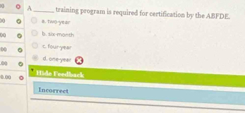 A_ training program is required for certification by the ABFDE.
10 a. two-year
00 b. six-month
00 c. four-year
d. one-year
00
0.00 Hide Feedback
Incorrect