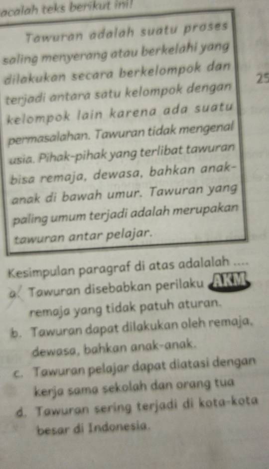 acalah teks berikut ini!
Tawuran adalah suatu proses
saling menyerang atau berkelahi yang
dilakukan secara berkelompok dan
terjadi antara satu kelompok dengan 25
kelompok lain karena ada suatu
permasalahan. Tawuran tidak mengenal
usia. Pihak-pihak yang terlibat tawuran
bisa remaja, dewasa, bahkan anak-
anak di bawah umur. Tawuran yang
paling umum terjadi adalah merupakan
tawuran antar pelajar.
Kesimpulan paragraf di atas adalalah …
a.Tawuran disebabkan perilaku
remaja yang tidak patuh aturan.
b. Tawuran dapat dilakukan oleh remaja.
dewasa, bahkan anak-anak.
c. Tawuran pelajar dapat diatasi dengan
kerja sama sekolah dan orang tua
d. Tawuran sering terjadi di kota-kota
besar di Indonesia.