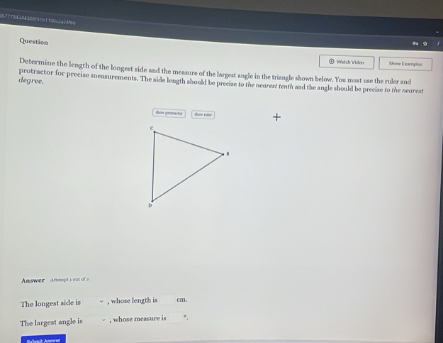 2672f84244388f161100c2a34%6 
Question 
Watch Video Show Examples 
Determine the length of the longest side and the measure of the largest angle in the triangle shown below. You must use the ruler and 
degree. protractor for precise measurements. The side length should be precise to the nearest tenth and the angle should be precise to the nearest 
tow gnotractes show ruler 
Answer Attempts out of a 
The longest side is , whose length is cm. 
The largest angle is , whose measure is