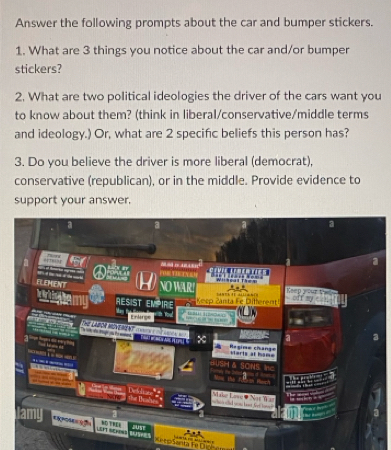 Answer the following prompts about the car and bumper stickers. 
1. What are 3 things you notice about the car and/or bumper 
stickers? 
2. What are two political ideologies the driver of the cars want you 
to know about them? (think in liberal/conservative/middle terms 
and ideology.) Or, what are 2 specific beliefs this person has? 
3. Do you believe the driver is more liberal (democrat), 
conservative (republican), or in the middle. Provide evidence to 
support your answer.