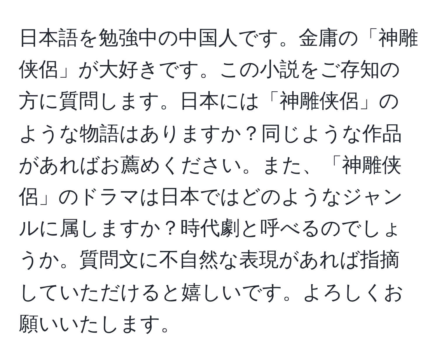 日本語を勉強中の中国人です。金庸の「神雕侠侶」が大好きです。この小説をご存知の方に質問します。日本には「神雕侠侶」のような物語はありますか？同じような作品があればお薦めください。また、「神雕侠侶」のドラマは日本ではどのようなジャンルに属しますか？時代劇と呼べるのでしょうか。質問文に不自然な表現があれば指摘していただけると嬉しいです。よろしくお願いいたします。