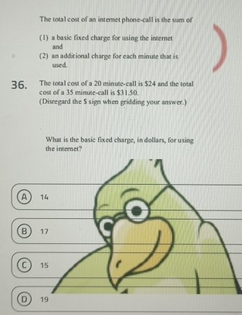 The total cost of an internet phone-call is the sum of
(1) a basic fixed charge for using the internet
and
(2) an additional charge for each minute that is
used.
36. The total cost of a 20 minute -call is $24 and the total
cost of a 35 minute -call is $31.50
(Disregard the $ sign when gridding your answer.)
What is the basic fixed charge, in dollars, for using
the internet?
A 14
B 17
a 15 1
D 19