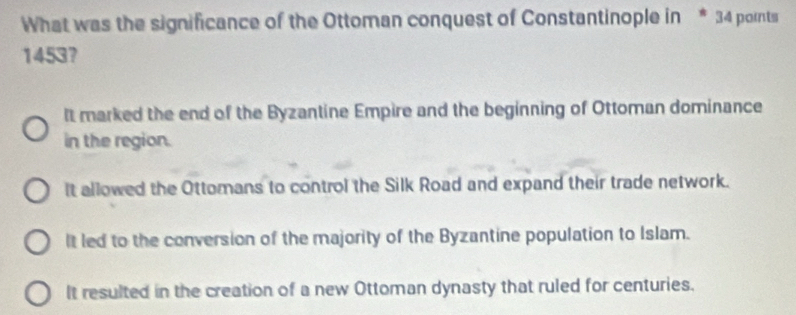 What was the significance of the Ottoman conquest of Constantinople in * 34 pornts
1453?
It marked the end of the Byzantine Empire and the beginning of Ottoman dominance
in the region.
It allowed the Ottomans to control the Silk Road and expand their trade network.
It led to the conversion of the majority of the Byzantine population to Islam.
It resulted in the creation of a new Ottoman dynasty that ruled for centuries.