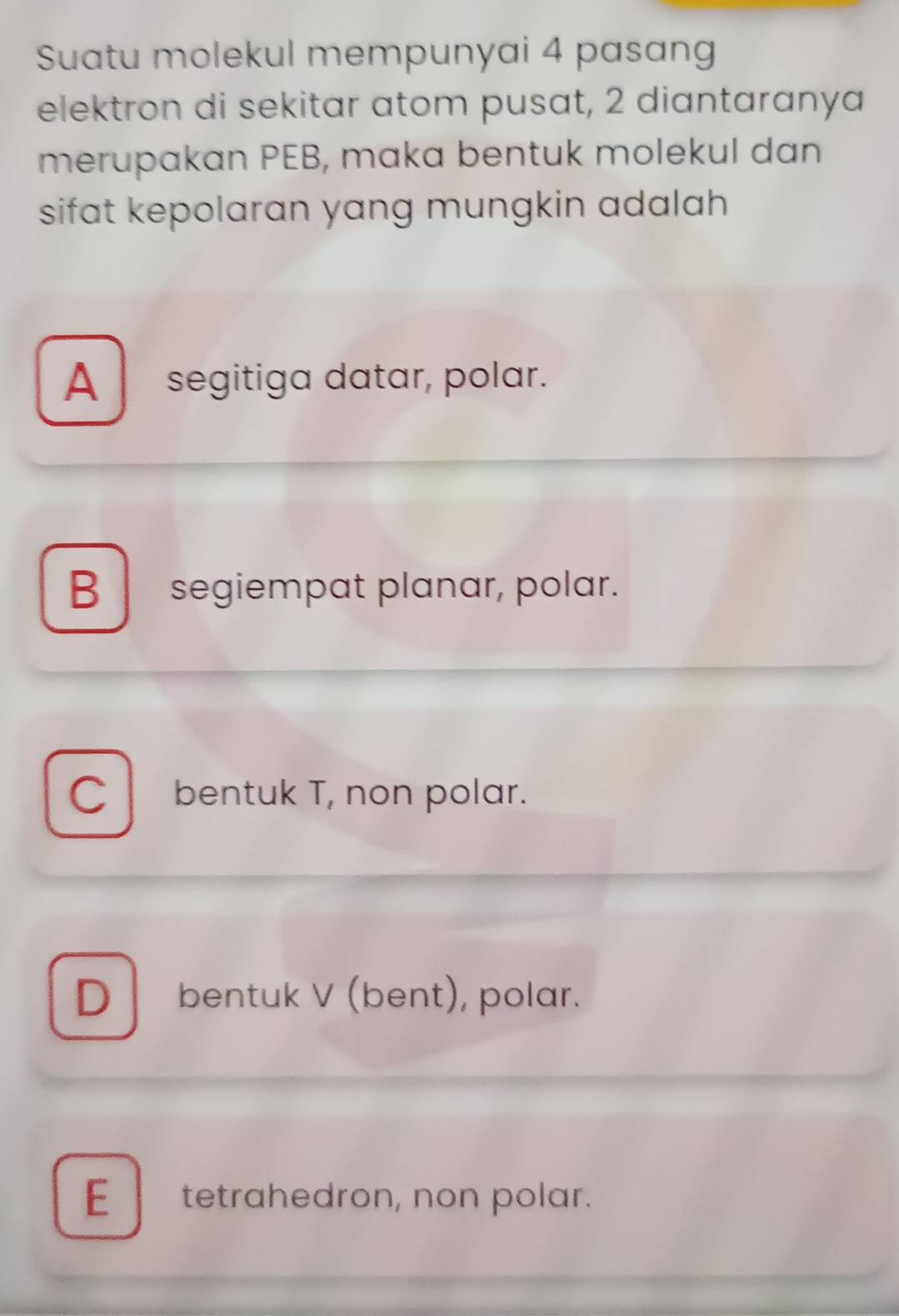 Suatu molekul mempunyai 4 pasang
elektron di sekitar atom pusat, 2 diantaranya
merupakan PEB, maka bentuk molekul dan
sifat kepolaran yang mungkin adalah
A segitiga datar, polar.
Bsegiempat planar, polar.
C bentuk T, non polar.
D bentuk V (bent), polar.
Etetrahedron, non polar.