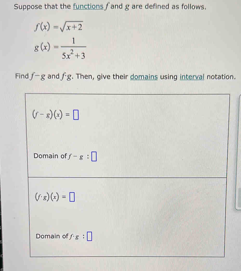 Suppose that the functions ∫ and g are defined as follows.
f(x)=sqrt(x+2)
g(x)= 1/5x^2+3 
Find f-g and fg. Then, give their domains using interval notation.
(f-g)(x)=□
Domain of f-g:□
(f· g)(x)=□
Domain of f· g:□