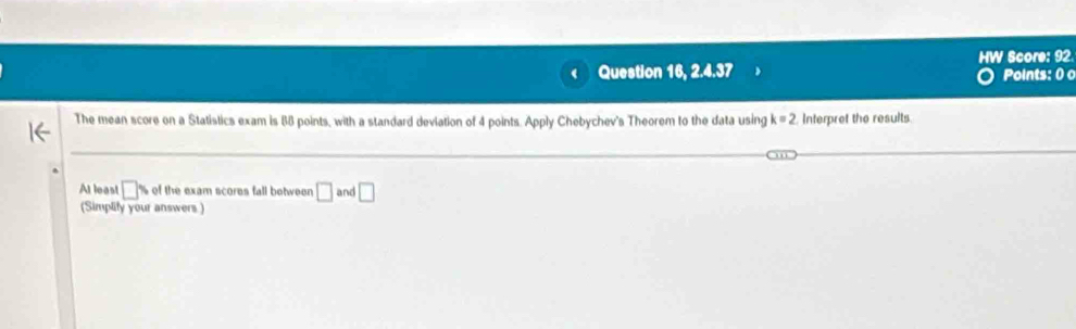 Question 16, 2.4.37 HW Score: 92 
Points: 0 
The mean score on a Statistics exam is 88 points, with a standard deviation of 4 points. Apply Chebychev's Theorem to the data using k=2 Interpret the results. 
At leas! □° of the exam scores fall between □ and □
Simplify your answers