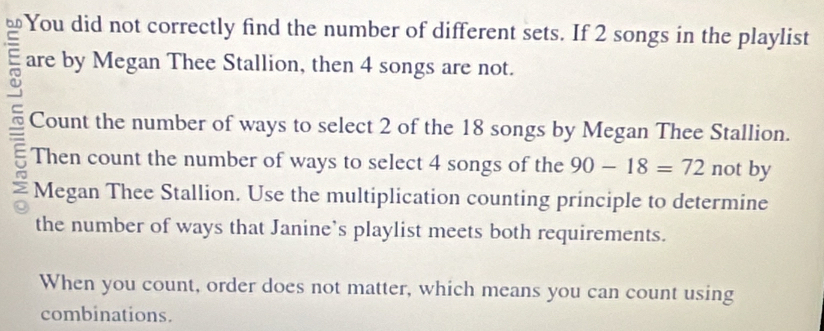 You did not correctly find the number of different sets. If 2 songs in the playlist 
are by Megan Thee Stallion, then 4 songs are not. 
Count the number of ways to select 2 of the 18 songs by Megan Thee Stallion. 
Then count the number of ways to select 4 songs of the 90-18=72 not by 
a Megan Thee Stallion. Use the multiplication counting principle to determine 
the number of ways that Janine’s playlist meets both requirements. 
When you count, order does not matter, which means you can count using 
combinations.