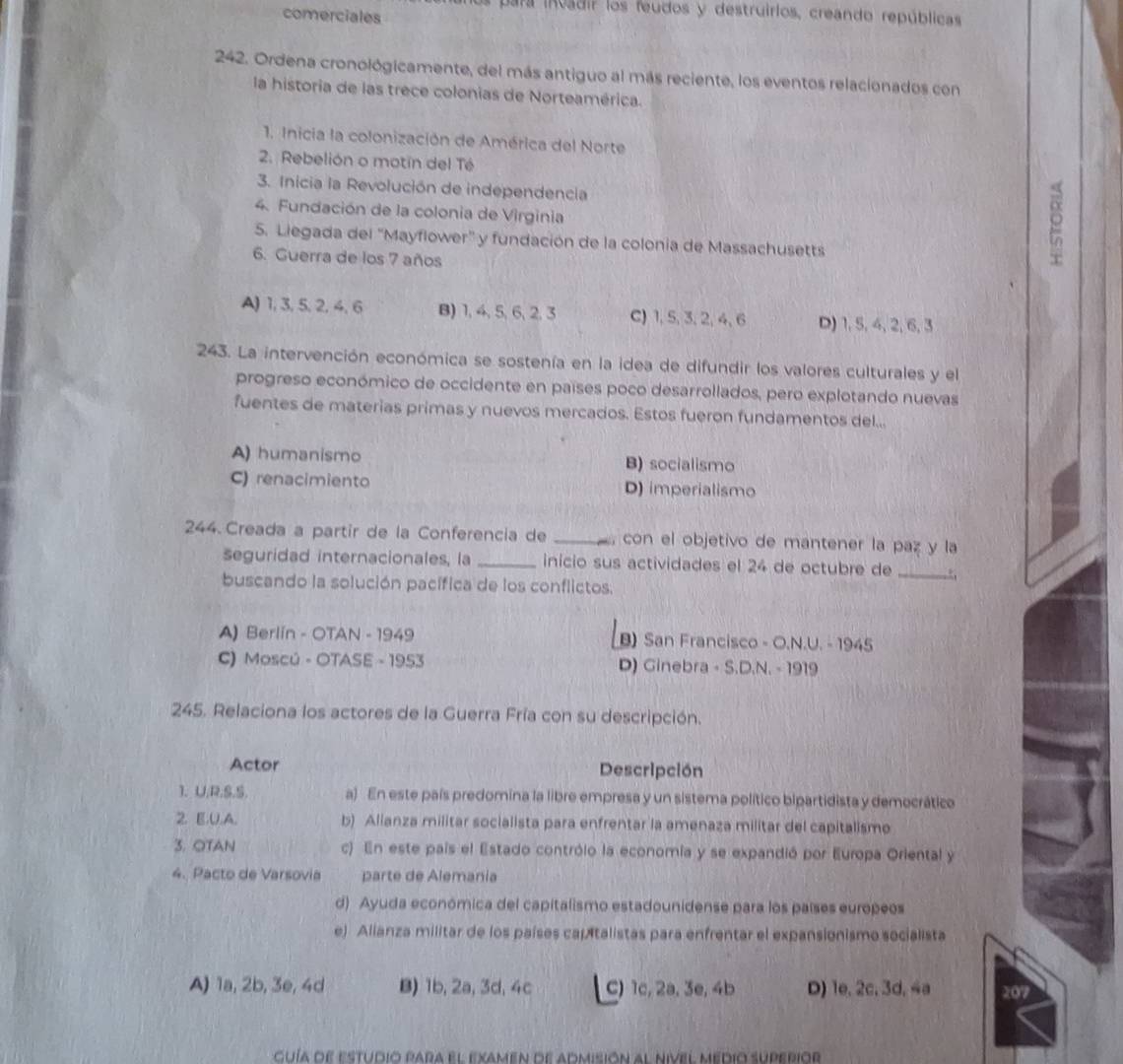 para invadir los feudos y destruirios, creando repúblicas
comerciales
242. Ordena cronológicamente, del más antiguo al más reciente, los eventos relacionados con
la historia de las trece colonias de Norteamérica.
1. Inicia la colonización de América del Norte
2. Rebelión o motín del Té
3. Inicia la Revolución de independencia
4. Fundación de la colonia de Virginia
5. Liegada del 'Mayflower'' y fundación de la colonia de Massachusetts
6. Guerra de los 7 años
A) 1, 3,5, 2, 4, 6 B) 1, 4,5, 6, 2,3 C) 1, 5, 3,2, 4, 6 D) 1, 5, 4, 2, 6, 3
243. La intervención económica se sostenía en la idea de difundir los valores culturales y el
progreso económico de occidente en países poco desarrollados, pero explotando nuevas
fuentes de materias primas y nuevos mercados. Estos fueron fundamentos del...
A) humanismo B) socialismo
C) renacimiento D) imperialismo
244 Creada a partir de la Conferencia de _, con el objetivo de mantener la paz y la
seguridad internacionales, la _início sus actividades el 24 de octubre de _.:;
buscando la solución pacífica de los conflictos.
A) Berlín - OTAN - 1949 B) San Francisco - O.N.U. - 1945
C) Moscú - OTASE - 1953 D) Ginebra - S.D.N. - 1919
245. Relaciona los actores de la Guerra Fría con su descripción.
Actor Descripción
1. U.R.S.S. a) En este país predomina la libre empresa y un sistema político bipartidista y democrático
2. E.U.A. b) Alianza militar socialista para enfrentar la amenaza militar del capitalismo
3. OTAN c) En este país el Estado contrólo la economía y se expandió por Europa Oriental y
4. Pacto de Varsovia parte de Alemania
d) Ayuda económica del capitalismo estadounidense para los países europeos
e) Alianza militar de los países capitalistas para enfrentar el expansionismo socialista
A) 1a, 2b, 3e, 4d B) 1b, 2a, 3d, 4c C) 1c, 2a, 3e, 4b D) 1e, 2c, 3d, 4a 207
cuía de estudio para el examen de admisión al nivel médio superior