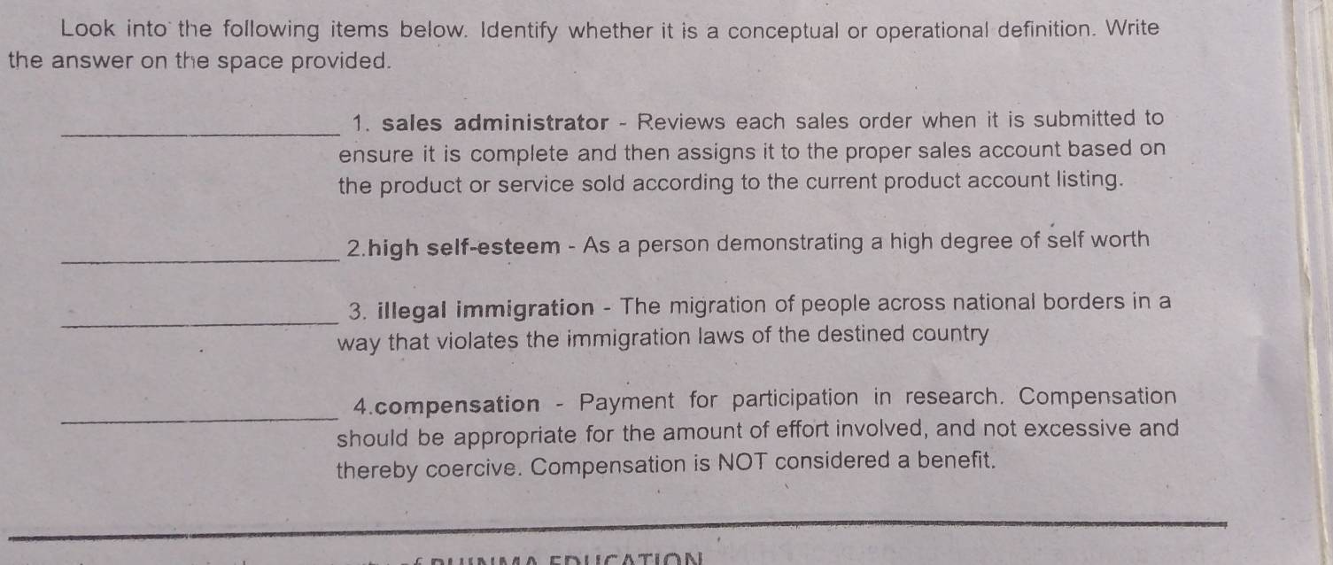 Look into the following items below. Identify whether it is a conceptual or operational definition. Write 
the answer on the space provided. 
_1. sales administrator - Reviews each sales order when it is submitted to 
ensure it is complete and then assigns it to the proper sales account based on 
the product or service sold according to the current product account listing. 
_ 
2.high self-esteem - As a person demonstrating a high degree of self worth 
_ 
3. illegal immigration - The migration of people across national borders in a 
way that violates the immigration laws of the destined country 
_ 
4.compensation - Payment for participation in research. Compensation 
should be appropriate for the amount of effort involved, and not excessive and 
thereby coercive. Compensation is NOT considered a benefit.