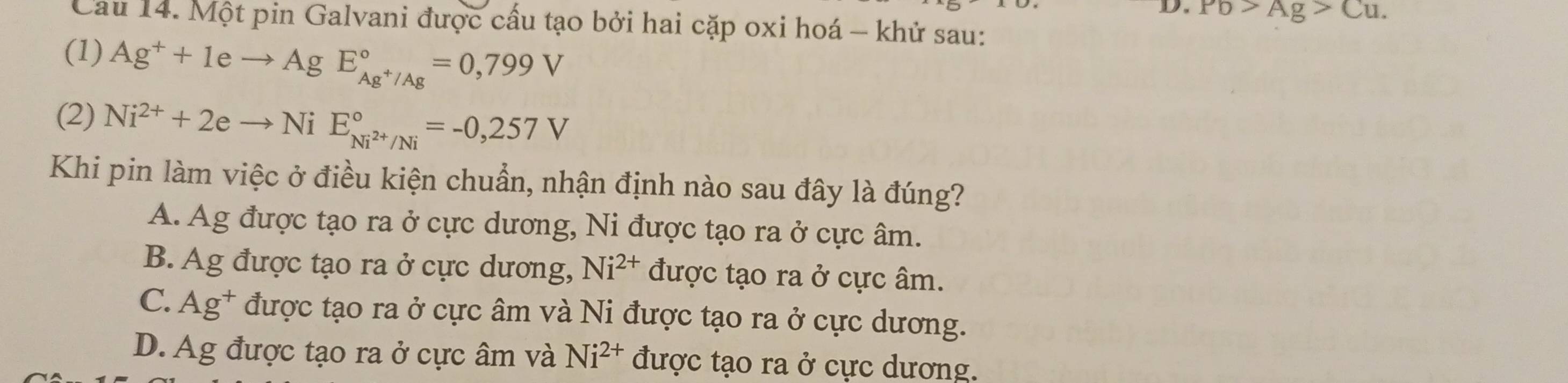 Pb>Ag>Cu. 
Cau 14. Một pin Galvani được cấu tạo bởi hai cặp oxi hoá - khử sau:
(1) Ag^++1eto AgE_Ag^+/Ag^circ =0,799V
(2) Ni^(2+)+2eto NiE_Ni^(2+)/Ni^circ =-0,257V
Khi pin làm việc ở điều kiện chuẩn, nhận định nào sau đây là đúng?
A. Ag được tạo ra ở cực dương, Ni được tạo ra ở cực âm.
B. Ag được tạo ra ở cực dương, Ni^(2+) được tạo ra ở cực âm.
C. Ag^+ được tạo ra ở cực âm và Ni được tạo ra ở cực dương.
D. Ag được tạo ra ở cực âm và Ni^(2+) được tạo ra ở cực dương.