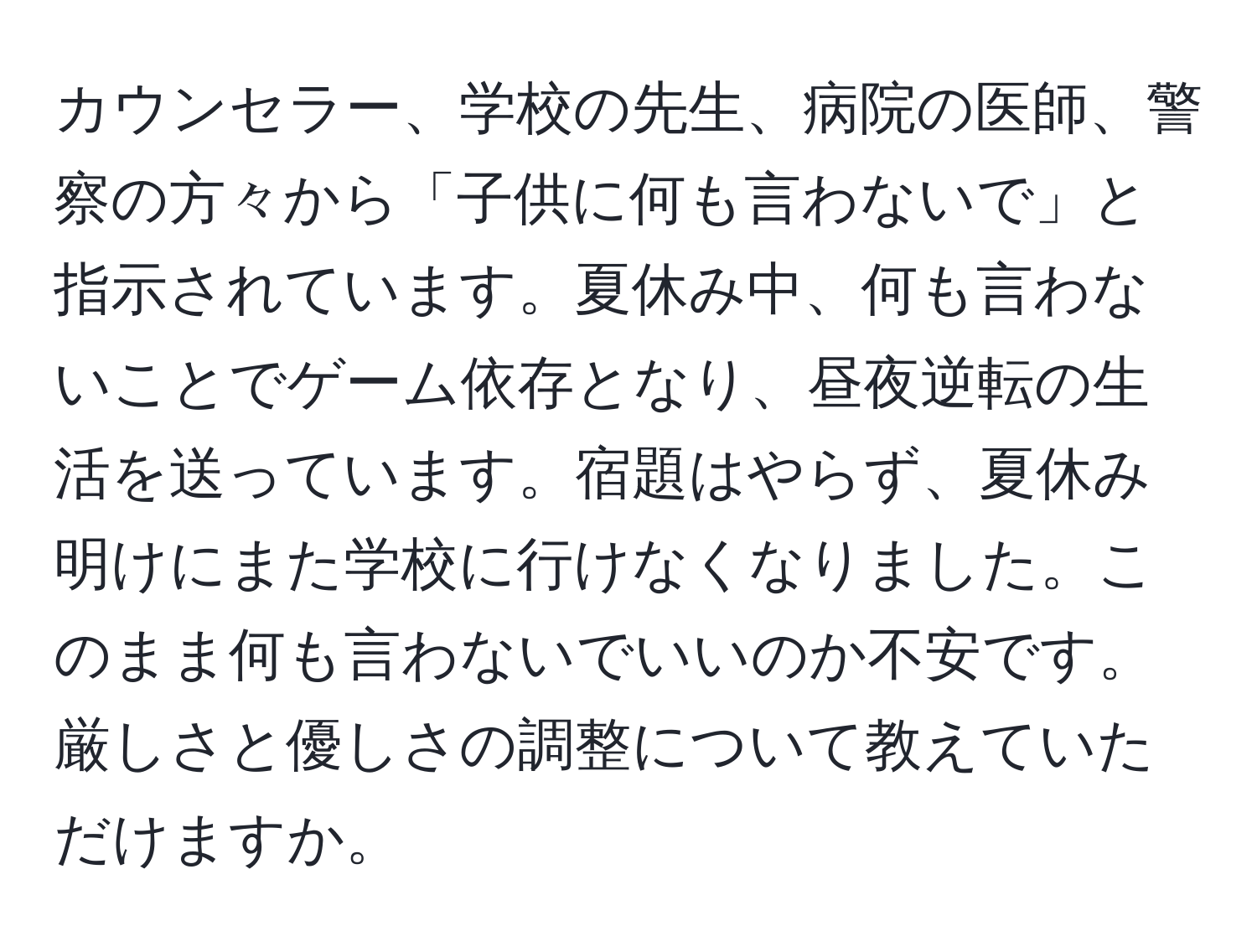 カウンセラー、学校の先生、病院の医師、警察の方々から「子供に何も言わないで」と指示されています。夏休み中、何も言わないことでゲーム依存となり、昼夜逆転の生活を送っています。宿題はやらず、夏休み明けにまた学校に行けなくなりました。このまま何も言わないでいいのか不安です。厳しさと優しさの調整について教えていただけますか。