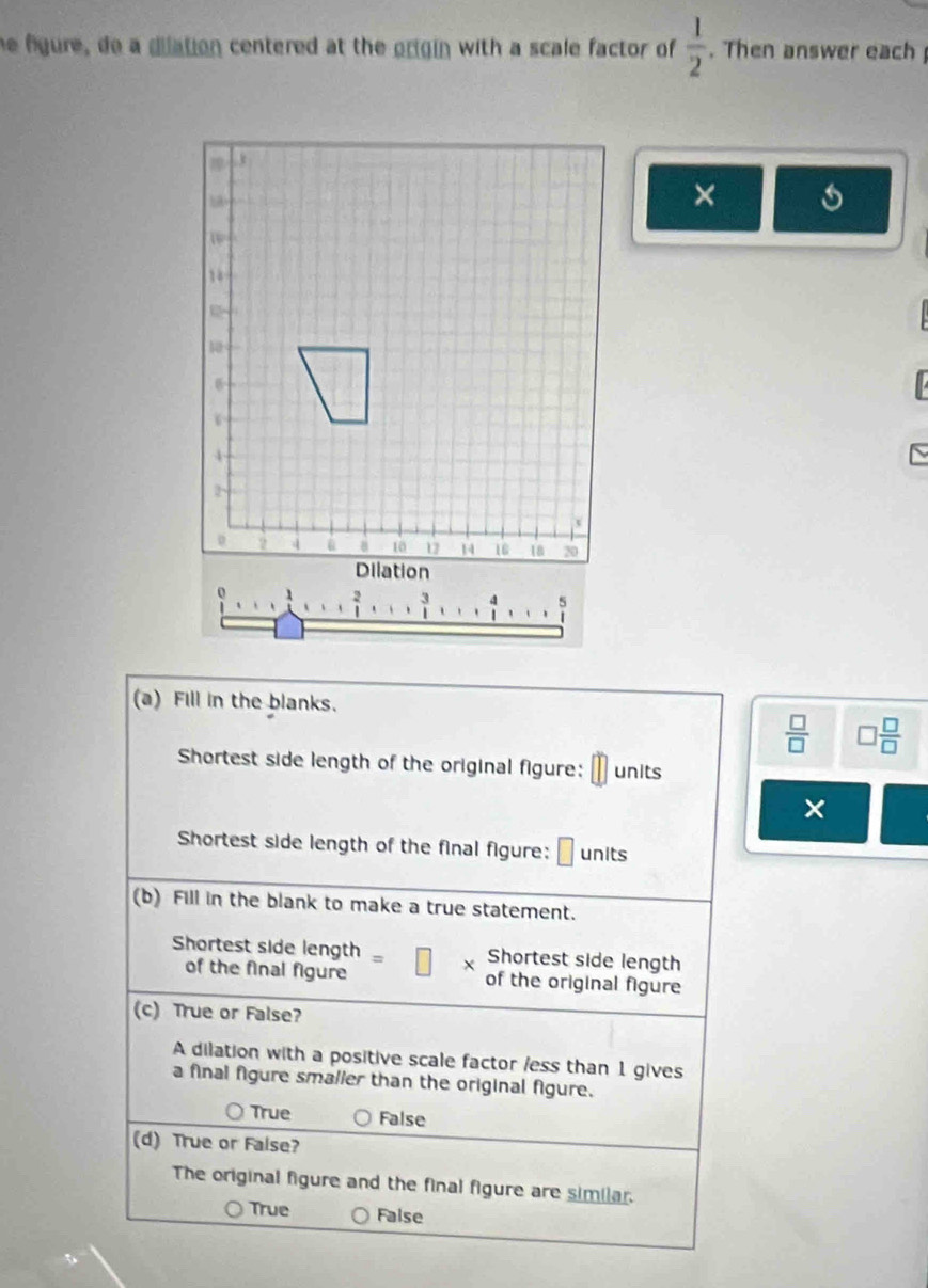 he figure, do a dilation centered at the origin with a scale factor of  1/2 . Then answer each 
×
beginarrayr 3 1endarray
(a) Fill in the blanks.
 □ /□   ] □ /□  
Shortest side length of the original figure: units
×
Shortest side length of the final figure: units
(b) Fill in the blank to make a true statement.
Shortest side length Shortest side length
of the final figure of the original figure
(c) True or False?
A dilation with a positive scale factor /ess than 1 gives
a final figure smalier than the original figure.
True False
(d) True or False?
The original figure and the final figure are similar.
True False