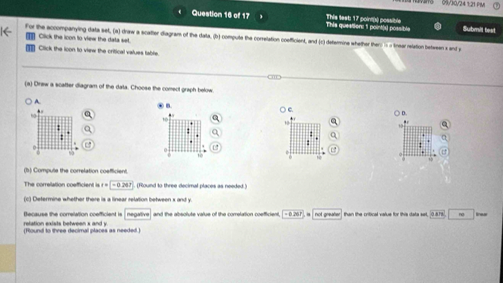 varo 09/30/24 1:21 PM 
Question 16 of 17 This test: 17 point(s) possible This question: 1 point(s) possible Submit test 
For the accompanying data set, (a) draw a scatter diagram of the data, (b) compute the correlation coefficient, and (c) determine whether there is a linear relation between s and y
Click the icon to view the data set. 
Click the icon to view the critical values table. 
(a) Draw a scatter diagram of the data. Choose the correct graph below. 
A. 
B. 
C.
10
D. 
t 0
10
:
10
: 
: 
:
0
16 ' 
o C
10
o
15
(b) Compute the correlation coefficient. 
The correlation coefficient is r=|-0.267. (Round to three decimal places as needed.) 
(c) Determine whether there is a linear relation between x and y. 
Because the correlation coefficient is negative and the absolute value of the correlation coefficient, - 0.267 , is not greater than the critical value for this data set, 0.878.. no linear 
relation exists between x and y. 
(Round to three decimal places as needed)