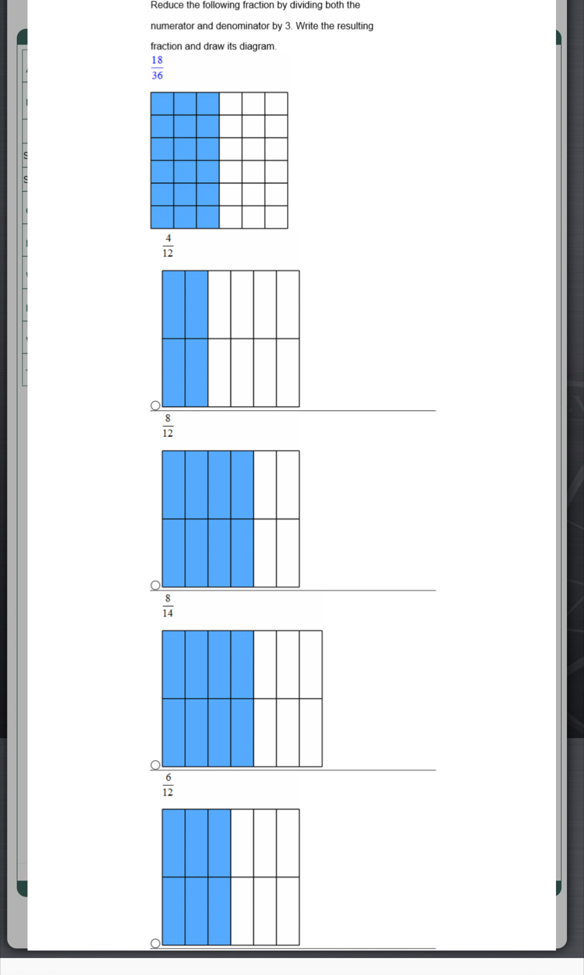 Reduce the following fraction by dividing both the
numerator and denominator by 3. Write the resulting
fraction and draw its diagram.
 18/36 
 4/12 
 8/12 
 8/14 
 6/12 