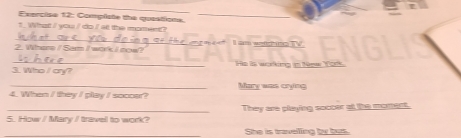 Compiste the quastions._ 
? What / you / do / at the moment? 
_ 
we 
2. Whane / Sarm I wok I now? 
_ 
He is working in New York 
3. Who / cry? 
4. When / they I play / soc0sr? Mary was crying 
5. How / Mary / travel to work? They are playing soccer at the moment. 
She is travelling by bus.