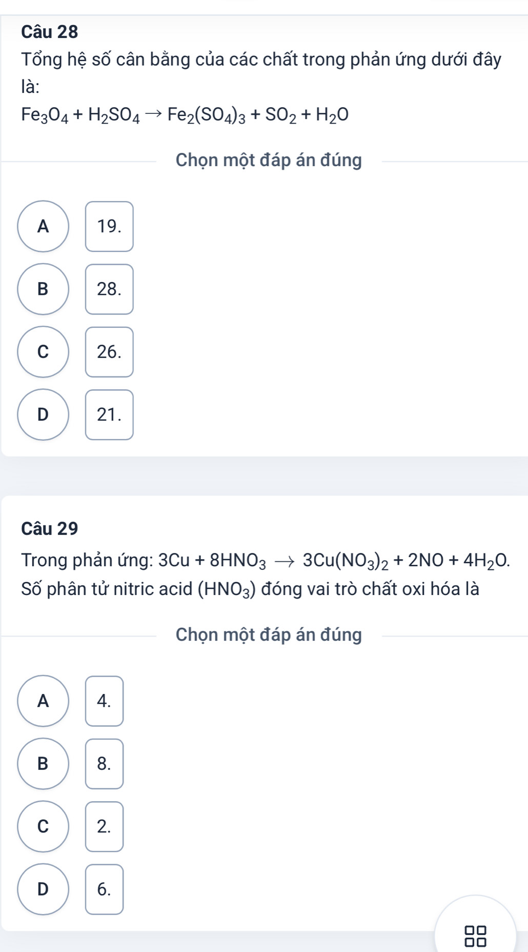 Tổng hệ số cân bằng của các chất trong phản ứng dưới đây
là:
Fe_3O_4+H_2SO_4to Fe_2(SO_4)_3+SO_2+H_2O
Chọn một đáp án đúng
A 19.
B 28.
C 26.
D 21.
Câu 29
Trong phản ứng: 3Cu+8HNO_3to 3Cu(NO_3)_2+2NO+4H_2O. 
Số phân tử nitric acid (HNO_3) đóng vai trò chất oxi hóa là
Chọn một đáp án đúng
A 4.
B 8.
C 2.
D 6.
88