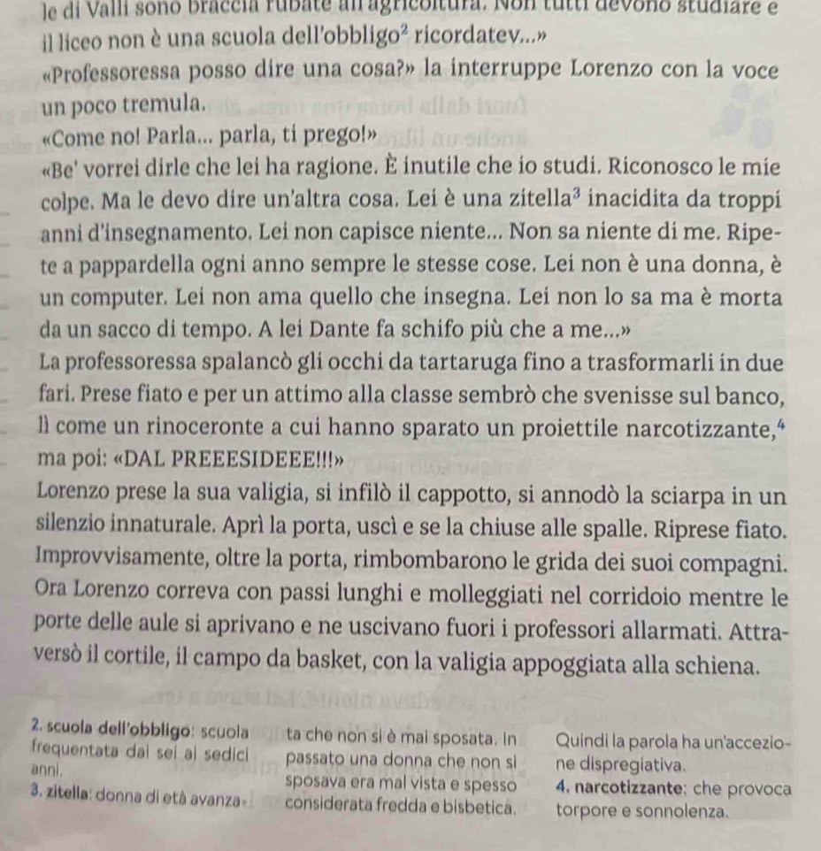 le di Valli sono braccia rubate an agricoltura. Non tutti devono studiare e
il liceo non è una scuola dell'obblig 0 ricordatev...»
«Professoressa posso dire una cosa?» la interruppe Lorenzo con la voce
un poco tremula.
«Come no! Parla... parla, ti prego!»
«Be' vorrei dirle che lei ha ragione. È inutile che io studi. Riconosco le mie
colpe. Ma le devo dire un'altra cosa. Lei è una zitella² inacidita da troppi
anni d'insegnamento. Lei non capisce niente... Non sa niente di me. Ripe-
te a pappardella ogni anno sempre le stesse cose. Lei non è una donna, è
un computer. Lei non ama quello che insegna. Lei non lo sa ma è morta
da un sacco di tempo. A lei Dante fa schifo più che a me...»
La professoressa spalancò gli occhi da tartaruga fino a trasformarli in due
fari. Prese fiato e per un attimo alla classe sembrò che svenisse sul banco,
ll come un rinoceronte a cui hanno sparato un proiettile narcotizzante,“
ma poi: «DAL PREEESIDEEE!!!»
Lorenzo prese la sua valigia, si infilò il cappotto, si annodò la sciarpa in un
silenzio innaturale. Aprì la porta, uscì e se la chiuse alle spalle. Riprese fiato.
Improvvisamente, oltre la porta, rimbombarono le grida dei suoi compagni.
Ora Lorenzo correva con passi lunghi e molleggiati nel corridoio mentre le
porte delle aule si aprivano e ne uscivano fuori i professori allarmati. Attra-
versó il cortile, il campo da basket, con la valigia appoggiata alla schiena.
2. scuola dell'obbligo: scuola ta che non si è mai sposata. In Quindi la parola ha un'accezio-
frequentata dai sei al sedici passato una donna che non si ne dispregiativa.
anni. sposava era mal vista e spesso 4. narcotizzante: che provoca
3. zitella: donna di età avanza- considerata fredda e bisbetica. torpore e sonnolenza.