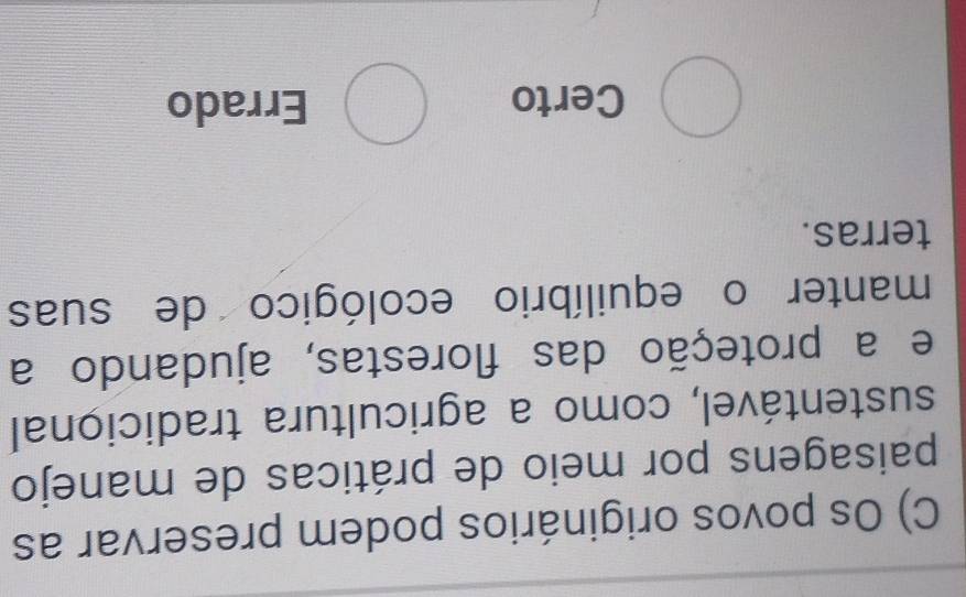 Os povos originários podem preservar as
paisagens por meio de práticas de manejo
sustentável, como a agricultura tradicional
e a proteção das florestas, ajudando a
manter o equilíbrio ecológico de suas
terras.
bigcirc Certo bigcirc Errado