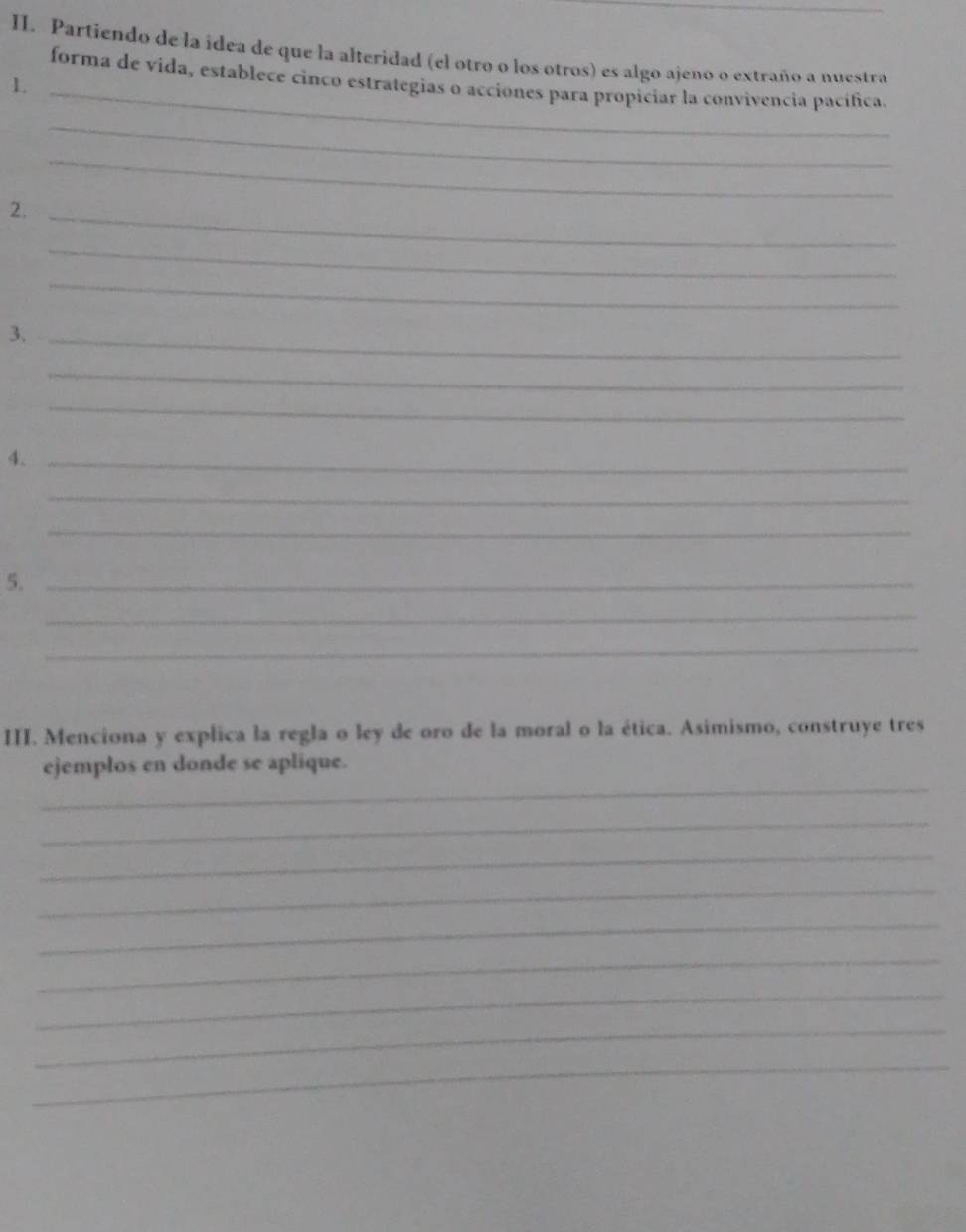 Partiendo de la idea de que la alteridad (el otro o los otros) es algo ajeno o extraño a nuestra 
forma de vida, establece cinco estrategias o acciones para propiciar la convivencia pacífica. 
1._ 
_ 
_ 
2._ 
_ 
_ 
3._ 
_ 
_ 
4._ 
_ 
_ 
5._ 
_ 
_ 
III. Menciona y explica la regla o ley de oro de la moral o la ética. Asimismo, construye tres 
_ 
ejemplos en donde se aplique. 
_ 
_ 
_ 
_ 
_ 
_ 
_ 
_