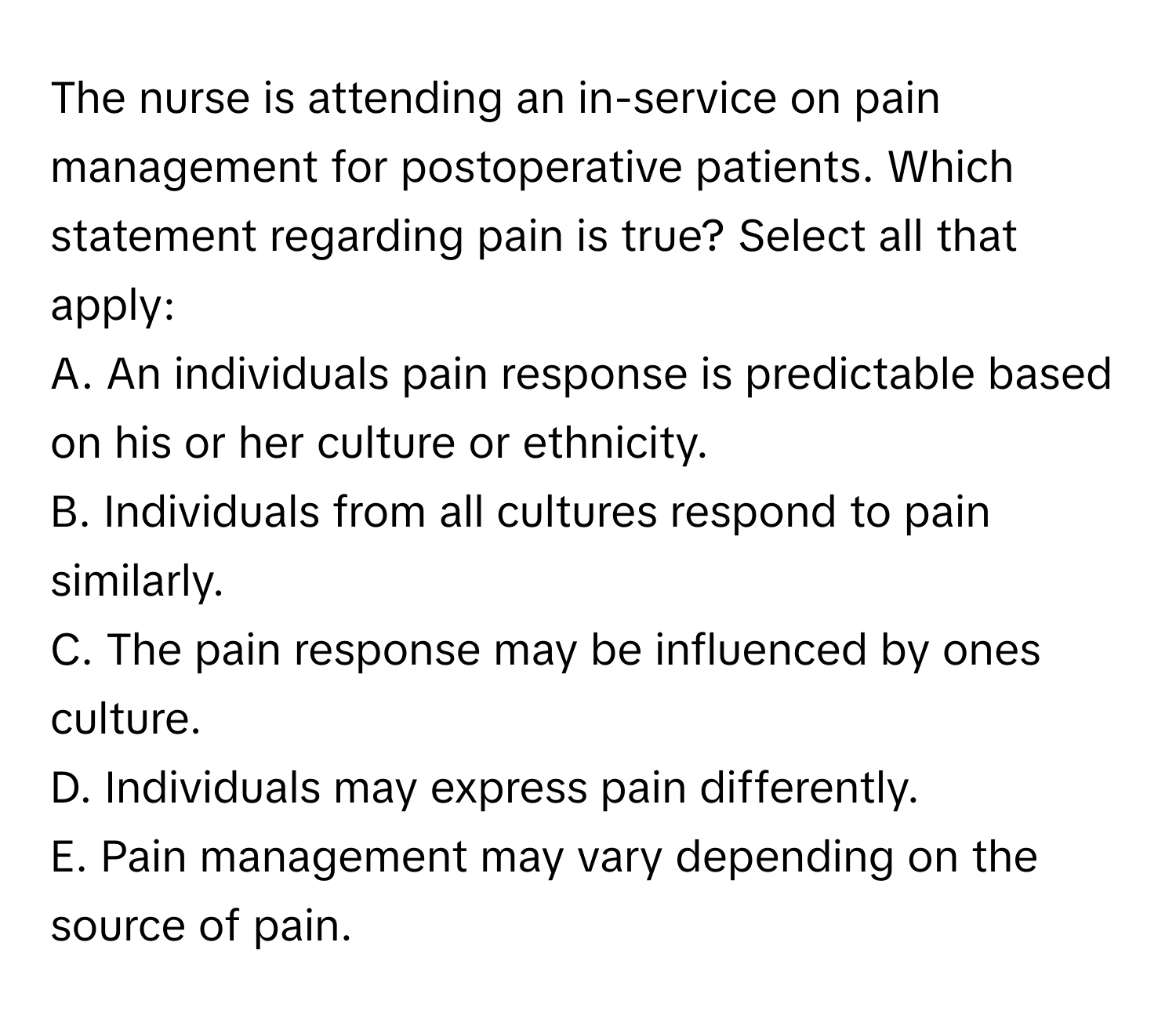 The nurse is attending an in-service on pain management for postoperative patients. Which statement regarding pain is true? Select all that apply:

A. An individuals pain response is predictable based on his or her culture or ethnicity.
B. Individuals from all cultures respond to pain similarly.
C. The pain response may be influenced by ones culture.
D. Individuals may express pain differently.
E. Pain management may vary depending on the source of pain.